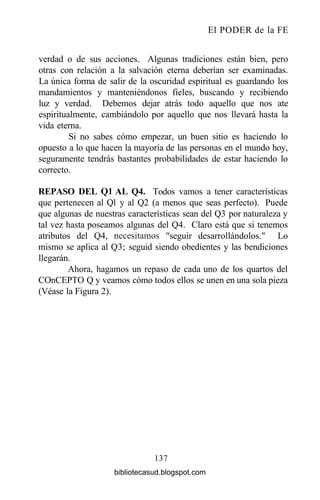El PODER de la FE
verdad o de sus acciones. Algunas tradiciones están bien, pero
otras con relación a la salvación eterna deberían ser examinadas.
La única forma de salir de la oscuridad espiritual es guardando los
mandamientos y manteniéndonos fieles, buscando y recibiendo
luz y verdad. Debemos dejar atrás todo aquello que nos ate
espiritualmente, cambiándolo por aquello que nos llevará hasta la
vida eterna.
Si no sabes cómo empezar, un buen sitio es haciendo lo
opuesto a lo que hacen la mayoría de las personas en el mundo hoy,
seguramente tendrás bastantes probabilidades de estar haciendo lo
correcto.
REPASO DEL Ql AL Q4. Todos vamos a tener características
que pertenecen al Ql y al Q2 (a menos que seas perfecto). Puede
que algunas de nuestras características sean del Q3 por naturaleza y
tal vez hasta poseamos algunas del Q4. Claro está que si tenemos
atributos del Q4, necesitamos "seguir desarrollándolos." Lo
mismo se aplica al Q3; seguid siendo obedientes y las bendiciones
llegarán.
Ahora, hagamos un repaso de cada uno de los quartos del
COnCEPTO Q y veamos cómo todos ellos se unen en una sola pieza
(Véase la Figura 2).
137
bibliotecasud.blogspot.com
 