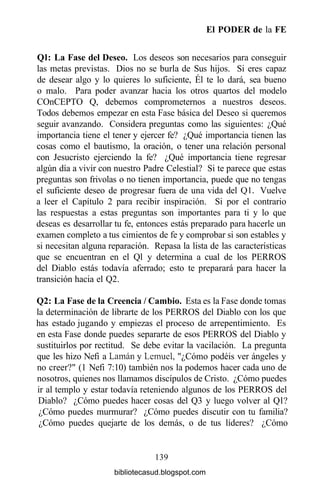 El PODER de la FE
Ql: La Fase del Deseo. Los deseos son necesarios para conseguir
las metas previstas. Dios no se burla de Sus hijos. Si eres capaz
de desear algo y lo quieres lo suficiente, Él te lo dará, sea bueno
o malo. Para poder avanzar hacia los otros quartos del modelo
COnCEPTO Q, debemos comprometernos a nuestros deseos.
Todos debemos empezar en esta Fase básica del Deseo si queremos
seguir avanzando. Considera preguntas como las siguientes: ¿Qué
importancia tiene el tener y ejercer fe? ¿Qué importancia tienen las
cosas como el bautismo, la oración, o tener una relación personal
con Jesucristo ejerciendo la fe? ¿Qué importancia tiene regresar
algún día a vivir con nuestro Padre Celestial? Si te parece que estas
preguntas son frivolas o no tienen importancia, puede que no tengas
el suficiente deseo de progresar fuera de una vida del Q1. Vuelve
a leer el Capítulo 2 para recibir inspiración. Si por el contrario
las respuestas a estas preguntas son importantes para ti y lo que
deseas es desarrollar tu fe, entonces estás preparado para hacerle un
examen completo a tus cimientos de fe y comprobar si son estables y
si necesitan alguna reparación. Repasa la lista de las características
que se encuentran en el Ql y determina a cual de los PERROS
del Diablo estás todavía aferrado; esto te preparará para hacer la
transición hacia el Q2.
Q2: La Fase de la Creencia / Cambio. Esta es la Fase donde tomas
la determinación de librarte de los PERROS del Diablo con los que
has estado jugando y empiezas el proceso de arrepentimiento. Es
en esta Fase donde puedes separarte de esos PERROS del Diablo y
sustituirlos por rectitud. Se debe evitar la vacilación. La pregunta
que les hizo Nefi a Laman y Lemuel, "¿Cómo podéis ver ángeles y
no creer?" (1 Nefi 7:10) también nos la podemos hacer cada uno de
nosotros, quienes nos llamamos discípulos de Cristo. ¿Cómo puedes
ir al templo y estar todavía reteniendo algunos de los PERROS del
Diablo? ¿Cómo puedes hacer cosas del Q3 y luego volver al Ql?
¿Cómo puedes murmurar? ¿Cómo puedes discutir con tu familia?
¿Cómo puedes quejarte de los demás, o de tus líderes? ¿Cómo
139
bibliotecasud.blogspot.com
 