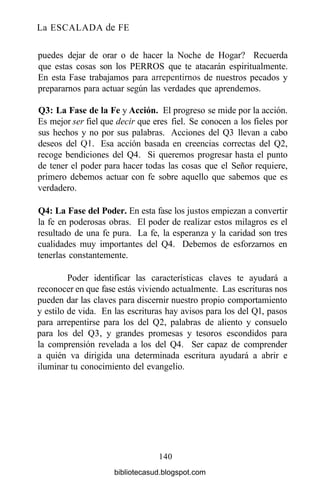 La ESCALADA de FE
puedes dejar de orar o de hacer la Noche de Hogar? Recuerda
que estas cosas son los PERROS que te atacarán espiritualmente.
En esta Fase trabajamos para arrepentimos de nuestros pecados y
prepararnos para actuar según las verdades que aprendemos.
Q3: La Fase de la Fe y Acción. El progreso se mide por la acción.
Es mejor ser fiel que decir que eres fiel. Se conocen a los fieles por
sus hechos y no por sus palabras. Acciones del Q3 llevan a cabo
deseos del Ql. Esa acción basada en creencias correctas del Q2,
recoge bendiciones del Q4. Si queremos progresar hasta el punto
de tener el poder para hacer todas las cosas que el Señor requiere,
primero debemos actuar con fe sobre aquello que sabemos que es
verdadero.
Q4: La Fase del Poder. En esta fase los justos empiezan a convertir
la fe en poderosas obras. El poder de realizar estos milagros es el
resultado de una fe pura. La fe, la esperanza y la caridad son tres
cualidades muy importantes del Q4. Debemos de esforzarnos en
tenerlas constantemente.
Poder identificar las características claves te ayudará a
reconocer en que fase estás viviendo actualmente. Las escrituras nos
pueden dar las claves para discernir nuestro propio comportamiento
y estilo de vida. En las escrituras hay avisos para los del Ql, pasos
para arrepentirse para los del Q2, palabras de aliento y consuelo
para los del Q3, y grandes promesas y tesoros escondidos para
la comprensión revelada a los del Q4. Ser capaz de comprender
a quién va dirigida una determinada escritura ayudará a abrir e
iluminar tu conocimiento del evangelio.
140
bibliotecasud.blogspot.com
 