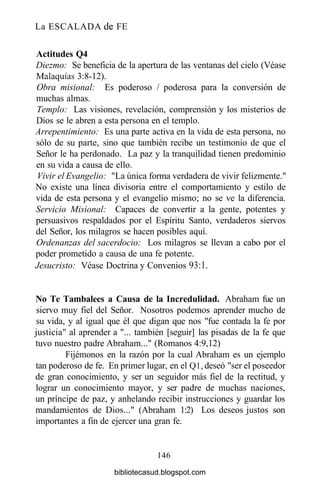 La ESCALADA de FE
Actitudes Q4
Diezmo: Se beneficia de la apertura de las ventanas del cielo (Véase
Malaquías 3:8-12).
Obra misional: Es poderoso / poderosa para la conversión de
muchas almas.
Templo: Las visiones, revelación, comprensión y los misterios de
Dios se le abren a esta persona en el templo.
Arrepentimiento: Es una parte activa en la vida de esta persona, no
sólo de su parte, sino que también recibe un testimonio de que el
Señor le ha perdonado. La paz y la tranquilidad tienen predominio
en su vida a causa de ello.
Vivir el Evangelio: "La única forma verdadera de vivir felizmente."
No existe una línea divisoria entre el comportamiento y estilo de
vida de esta persona y el evangelio mismo; no se ve la diferencia.
Servicio Misional: Capaces de convertir a la gente, potentes y
persuasivos respaldados por el Espíritu Santo, verdaderos siervos
del Señor, los milagros se hacen posibles aquí.
Ordenanzas del sacerdocio: Los milagros se llevan a cabo por el
poder prometido a causa de una fe potente.
Jesucristo: Véase Doctrina y Convenios 93:1.
No Te Tambalees a Causa de la Incredulidad. Abraham fue un
siervo muy fiel del Señor. Nosotros podemos aprender mucho de
su vida, y al igual que él que digan que nos "fue contada la fe por
justicia" al aprender a "... también [seguir] las pisadas de la fe que
tuvo nuestro padre Abraham..." (Romanos 4:9,12)
Fijémonos en la razón por la cual Abraham es un ejemplo
tan poderoso de fe. En primer lugar, en el Ql, deseó "ser el poseedor
de gran conocimiento, y ser un seguidor más fiel de la rectitud, y
lograr un conocimiento mayor, y ser padre de muchas naciones,
un príncipe de paz, y anhelando recibir instrucciones y guardar los
mandamientos de Dios..." (Abraham 1:2) Los deseos justos son
importantes a fin de ejercer una gran fe.
146
bibliotecasud.blogspot.com
 
