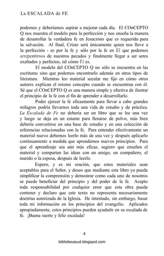 La ESCALADA de FE
podemos y deberíamos aspirar a mejorar cada día. El COnCEPTO
Q nos muestra el modelo para la perfección y nos enseña la manera
de desarrollar la verdadera fe en Jesucristo que es requerida para
la salvación. Al final, Cristo será únicamente quien nos lleve a
la perfección - es por la fe y sólo por la fe en Él que podemos
arrepentimos de nuestros pecados y finalmente llegar a ser seres
exaltados y perfectos, tal cómo Él es.
El modelo del COnCEPTO Q no sólo se encuentra en las
escrituras sino que podemos encontrarlo además en otros tipos de
literatura. Mientras leo material secular me fijo en cómo otros
autores explican el mismo concepto cuando se encuentran con él.
Sé que el COnCEPTO Q es una manera simple y efectiva de ilustrar
el principio de la fe con el fin de aprender a desarrollarlo.
Poder ejercer la fe eficazmente para llevar a cabo grandes
milagros podría llevarnos toda una vida de estudio y de práctica.
La Escalada de Fe no debería ser un libro que se lee una vez
y luego se deja en un estante para llenarse de polvo, más bien
debería convertirse en una base de estudio y en una colección de
referencias relacionadas con la fe. Para entender efectivamente un
material nuevo debemos leerlo más de una vez y después aplicarlo
continuamente a medida que aprendemos nuevos principios. Para
que el aprendizaje sea aún más eficaz, sugiero que enseñen el
material y compartan las ideas con un amigo, un compañero, el
marido o la esposa, después de leerlo.
Espero, y es mi oración, que estos materiales sean
aceptables para el Señor, y deseo que mediante este libro yo pueda
simplificar la comprensión y demostrar como cada uno de nosotros
se puede beneficiar del principio y del poder de la fe. Acepto
toda responsabilidad por cualquier error que esta obra pueda
contener y declaro que este texto no representa necesariamente
doctrina autorizada de la Iglesia. He intentado, sin embargo, basar
toda mi información en los principios del evangelio. Aplicados
apropiadamente, estos principios pueden ayudarle en su escalada de
fe. ¡Buena suerte y feliz escalada!
4
bibliotecasud.blogspot.com
 