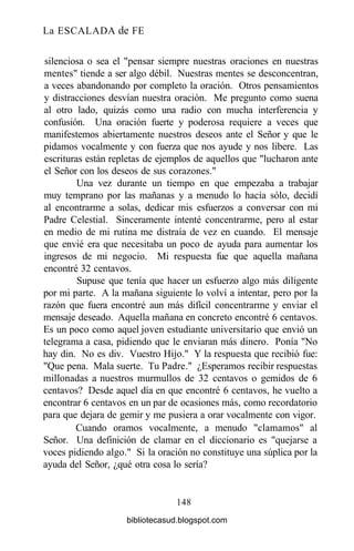 La ESCALADA de FE
silenciosa o sea el "pensar siempre nuestras oraciones en nuestras
mentes" tiende a ser algo débil. Nuestras mentes se desconcentran,
a veces abandonando por completo la oración. Otros pensamientos
y distracciones desvían nuestra oración. Me pregunto como suena
al otro lado, quizás como una radio con mucha interferencia y
confusión. Una oración fuerte y poderosa requiere a veces que
manifestemos abiertamente nuestros deseos ante el Señor y que le
pidamos vocalmente y con fuerza que nos ayude y nos libere. Las
escrituras están repletas de ejemplos de aquellos que "lucharon ante
el Señor con los deseos de sus corazones."
Una vez durante un tiempo en que empezaba a trabajar
muy temprano por las mañanas y a menudo lo hacía sólo, decidí
al encontrarme a solas, dedicar mis esfuerzos a conversar con mi
Padre Celestial. Sinceramente intenté concentrarme, pero al estar
en medio de mi rutina me distraía de vez en cuando. El mensaje
que envié era que necesitaba un poco de ayuda para aumentar los
ingresos de mi negocio. Mi respuesta fue que aquella mañana
encontré 32 centavos.
Supuse que tenía que hacer un esfuerzo algo más diligente
por mi parte. A la mañana siguiente lo volví a intentar, pero por la
razón que fuera encontré aun más difícil concentrarme y enviar el
mensaje deseado. Aquella mañana en concreto encontré 6 centavos.
Es un poco como aquel joven estudiante universitario que envió un
telegrama a casa, pidiendo que le enviaran más dinero. Ponía "No
hay din. No es div. Vuestro Hijo." Y la respuesta que recibió fue:
"Que pena. Mala suerte. Tu Padre." ¿Esperamos recibir respuestas
millonadas a nuestros murmullos de 32 centavos o gemidos de 6
centavos? Desde aquel día en que encontré 6 centavos, he vuelto a
encontrar 6 centavos en un par de ocasiones más, como recordatorio
para que dejara de gemir y me pusiera a orar vocalmente con vigor.
Cuando oramos vocalmente, a menudo "clamamos" al
Señor. Una definición de clamar en el diccionario es "quejarse a
voces pidiendo algo." Si la oración no constituye una súplica por la
ayuda del Señor, ¿qué otra cosa lo sería?
148
bibliotecasud.blogspot.com
 