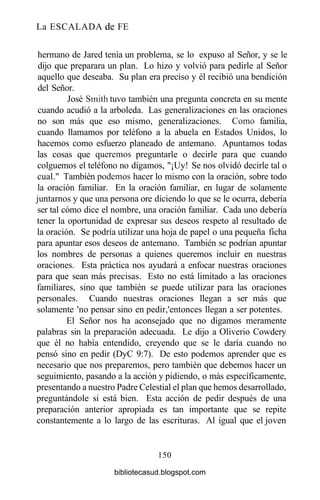 La ESCALADA de FE
hermano de Jared tenía un problema, se lo expuso al Señor, y se le
dijo que preparara un plan. Lo hizo y volvió para pedirle al Señor
aquello que deseaba. Su plan era preciso y él recibió una bendición
del Señor.
José Smith tuvo también una pregunta concreta en su mente
cuando acudió a la arboleda. Las generalizaciones en las oraciones
no son más que eso mismo, generalizaciones. Como familia,
cuando llamamos por teléfono a la abuela en Estados Unidos, lo
hacemos como esfuerzo planeado de antemano. Apuntamos todas
las cosas que queremos preguntarle o decirle para que cuando
colguemos el teléfono no digamos, "¡Uy! Se nos olvidó decirle tal o
cual." También podemos hacer lo mismo con la oración, sobre todo
la oración familiar. En la oración familiar, en lugar de solamente
juntarnos y que una persona ore diciendo lo que se le ocurra, debería
ser tal cómo dice el nombre, una oración familiar. Cada uno debería
tener la oportunidad de expresar sus deseos respeto al resultado de
la oración. Se podría utilizar una hoja de papel o una pequeña ficha
para apuntar esos deseos de antemano. También se podrían apuntar
los nombres de personas a quienes queremos incluir en nuestras
oraciones. Esta práctica nos ayudará a enfocar nuestras oraciones
para que sean más precisas. Esto no está limitado a las oraciones
familiares, sino que también se puede utilizar para las oraciones
personales. Cuando nuestras oraciones llegan a ser más que
solamente 'no pensar sino en pedir,'entonces llegan a ser potentes.
El Señor nos ha aconsejado que no digamos meramente
palabras sin la preparación adecuada. Le dijo a Oliverio Cowdery
que él no había entendido, creyendo que se le daría cuando no
pensó sino en pedir (DyC 9:7). De esto podemos aprender que es
necesario que nos preparemos, pero también que debemos hacer un
seguimiento, pasando a la acción y pidiendo, o más específicamente,
presentando a nuestro Padre Celestial el plan que hemos desarrollado,
preguntándole si está bien. Esta acción de pedir después de una
preparación anterior apropiada es tan importante que se repite
constantemente a lo largo de las escrituras. Al igual que el joven
150
bibliotecasud.blogspot.com
 