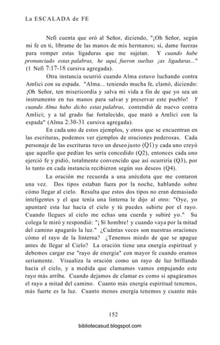La ESCALADA de FE
Nefi cuenta que oró al Señor, diciendo, "¡Oh Señor, según
mi fe en ti, líbrame de las manos de mis hermanos; sí, dame fuerzas
para romper estas ligaduras que me sujetan. Y cuando hube
pronunciado estas palabras, he aquí, fueron sueltas ¡as ligaduras..."
(1 Nefi 7:17-18 cursiva agregada).
Otra instancia ocurrió cuando Alma estuvo luchando contra
Amlici con su espada. "Alma... teniendo mucha fe, clamó, diciendo:
¡Oh Señor, ten misericordia y salva mi vida a fin de que yo sea un
instrumento en tus manos para salvar y preservar este pueblo! Y
cuando Alma hubo dicho estas palabras, contendió de nuevo contra
Amlici; y a tal grado fue fortalecido, que mató a Amlici con la
espada" (Alma 2:30-31 cursiva agregada).
En cada uno de estos ejemplos, y otros que se encuentran en
las escrituras, podemos ver ejemplos de oraciones poderosas. Cada
personaje de las escrituras tuvo un deseo justo (Ql) y cada uno creyó
que aquello que pedían les sería concedido (Q2), entonces cada uno
ejerció fe y pidió, totalmente convencido que así ocurriría (Q3), por
lo tanto en cada instancia recibieron según sus deseos (Q4).
La oración me recuerda a una anécdota que me contaron
una vez. Dos tipos estaban fuera por la noche, hablando sobre
cómo llegar al cielo. Resulta que estos dos tipos no eran demasiado
inteligentes y el que tenía una linterna le dijo al otro: "Oye, yo
apuntaré esta luz hacia el cielo y tú puedes subirte por el rayo.
Cuando llegues al cielo me echas una cuerda y subiré yo." Su
colega le miró y respondió: "¡ Sí hombre! y cuando vaya por la mitad
del camino apagarás la luz." ¿Cuántas veces son nuestras oraciones
cómo el rayo de la linterna? ¿Tenemos miedo de que se apague
antes de llegar al Cielo? La oración tiene una energía espiritual y
debemos cargar ese "rayo de energía" con mayor fe cuando oramos
seriamente. Visualiza la oración como un rayo de luz brillando
hacia el cielo, y a medida que clamamos vamos empujando este
rayo más arriba. Cuando dejamos de clamar es como si apagáramos
el rayo a mitad del camino. Cuanto más energía espiritual tenemos,
más fuerte es la luz. Cuanto menos energía tenemos y cuanto más
152
bibliotecasud.blogspot.com
 