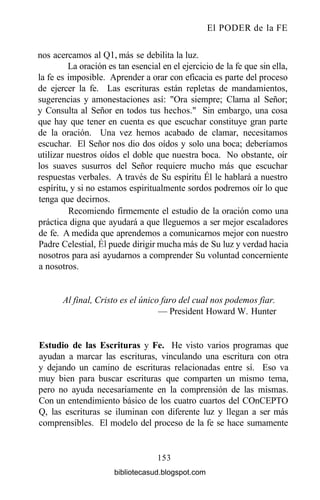 El PODER de la FE
nos acercamos al Ql, más se debilita la luz.
La oración es tan esencial en el ejercicio de la fe que sin ella,
la fe es imposible. Aprender a orar con eficacia es parte del proceso
de ejercer la fe. Las escrituras están repletas de mandamientos,
sugerencias y amonestaciones así: "Ora siempre; Clama al Señor;
y Consulta al Señor en todos tus hechos." Sin embargo, una cosa
que hay que tener en cuenta es que escuchar constituye gran parte
de la oración. Una vez hemos acabado de clamar, necesitamos
escuchar. El Señor nos dio dos oídos y solo una boca; deberíamos
utilizar nuestros oídos el doble que nuestra boca. No obstante, oír
los suaves susurros del Señor requiere mucho más que escuchar
respuestas verbales. A través de Su espíritu Él le hablará a nuestro
espíritu, y si no estamos espiritualmente sordos podremos oír lo que
tenga que decirnos.
Recomiendo firmemente el estudio de la oración como una
práctica digna que ayudará a que lleguemos a ser mejor escaladores
de fe. A medida que aprendemos a comunicarnos mejor con nuestro
Padre Celestial, Él puede dirigir mucha más de Su luz y verdad hacia
nosotros para así ayudarnos a comprender Su voluntad concerniente
a nosotros.
Al final, Cristo es el único faro del cual nos podemos fiar.
— President Howard W. Hunter
Estudio de las Escrituras y Fe. He visto varios programas que
ayudan a marcar las escrituras, vinculando una escritura con otra
y dejando un camino de escrituras relacionadas entre sí. Eso va
muy bien para buscar escrituras que comparten un mismo tema,
pero no ayuda necesariamente en la comprensión de las mismas.
Con un entendimiento básico de los cuatro cuartos del COnCEPTO
Q, las escrituras se iluminan con diferente luz y llegan a ser más
comprensibles. El modelo del proceso de la fe se hace sumamente
153
bibliotecasud.blogspot.com
 