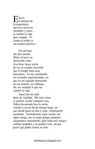 Esta es
la historia de
la experiencia
que tuvo un joven
escalador y cómo
le cambió la vida
para siempre. Él
cuenta el relato en
sus propias palabras:
Era un buen
día para escalar.
Hacía sol pero no
demasiado calor.
Una brisa fresca corría
pe vez en cuando, haciendo
que el tiempo fuese muy
placentero. Yo me consideraba
un escalador experimentado, así
que no me inquieté demasiado
en esa ocasión, sin embargo
fue esa escalada la que me
cambió la vida.
Aquel día me sentí
lleno de vitalidad. Me sentí como
si pudiera escalar cualquier cosa.
Había descansado bien la noche ;
anterior y era un fin de semana largo, así
que decidí pasar un rato a solas, simplemente
escalando. Normalmente suelo escalar con
algún amigo, eso es mejor porque podemos
asegurarnos mutuamente, pero todos mis amigos
estaban ocupados y no podían venir, así que
pensé que podía escalar yo solo.
bibliotecasud.blogspot.com
 