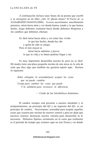 La ESCALADA de FE
A continuación incluyo unas líneas de un poema que escribí
y se encuentra en mi libro ¿Aún Te Queda Animo? El Factor de ¡a
Actitud (SAbEKMountain, 2004). Aveces necesitamos sencillamente
pararnos, mirar hacia atrás y ver donde hemos estado y lo que hemos
hecho, luego debemos examinar hacia donde debemos dirigirnos y
los cambios que debemos efectuar.
Es fácil mirar hacia atrás y ver cómo has vivido
lo que has hecho, donde has ido
y quién ha sido tu amigo.
Pero el reto mayor es
mirar hacia adelante y prever
lo que tu vida y tu futuro podrían llegar a ser.
Es muy importante desarrollar nuestra fe, pero no es fácil.
Mi madre tiene una placa pequeña encima de una mesa en la sala de
estar que dice algo que también me gustaría repetir aquí. Declara
lo siguiente:
Señor otórgame la serenidad para aceptar las cosas
que no puedo cambiar
Coraje para cambiar las cosas que pueda
Y la sabiduría para reconocer la diferencia.
— Credo de los Alcohólicos Anónimos
El cambio siempre está presente a nuestro alrededor y el
arrepentimiento, un principio del Q2 y un requisito del Q3, es un
principio de cambio. Necesitamos serenidad para aceptar aquellas
cosas que ocurren por encima de nuestro control y para no dejar que
nuestros temores destruyan nuestra valentía para desarrollar la fe
necesaria. Debemos fijarnos seriamente en lo corto que realmente
es el periodo de tiempo que estamos aquí en esta Tierra y ver donde
162
bibliotecasud.blogspot.com
 