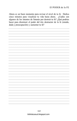 El PODER de la FE
165
Ahora es un buen momento para revisar el nivel de tu fe. Dedica
cinco minutos para visualizar tu vida hasta ahora. ¿Cuáles son
algunos de los intentos de Satanás por destruir tu fe? ¿Qué podrías
hacer para disminuir el poder del trío destructor de la fe (miedo,
duda y preocupación) y aumentar tu fe?
bibliotecasud.blogspot.com
 