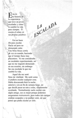 Esta es
la historia de
la experiencia
que tuvo un joven
escalador y cómo
le cambió la vida
para siempre. Él
cuenta el relato en
sus propias palabras:
Era un buen
día para escalar.
Hacía sol pero no
demasiado calor.
Una brisa fresca corría
¡de vez en cuando, haciendo
que el tiempo fuese muy
placentero. Yo me consideraba
un escalador experimentado, así
que no me inquieté demasiado
en esa ocasión, sin embargo
fue esa escalada la que me
cambió la vida.
Aquel día me sentí
lleno de vitalidad. Me sentí como
si pudiera escalar cualquier cosa.
Había descansado bien la noche ;
anterior y era un fin de semana largo, así
que decidí pasar un rato a solas, simplemente
escalando. Normalmente suelo escalar con
algún amigo, eso es mejor porque podemos
asegurarnos mutuamente, pero todos mis amigos
estaban ocupados y no podían venir, así que
pensé que podía escalar yo solo.
 