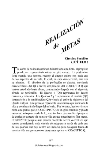 Círculos Sencillos
CAPÍTULO 7
Tal cómo se ha ido mostrando durante todo este libro, el progreso
puede ser representado cómo un giro eterno. La perfección
llega cuando una persona recorre el círculo entero con cada uno
de los aspectos de su vida, lo cual, en esta vida terrenal, rara vez
se alcanza. El objetivo de la perfección se alcanza moviendo
características del Ql a través del proceso del COnCEPTO Q que
hemos estudiado hasta ahora, continuando después con el siguiente
círculo de perfección. El Quarto 1 (Ql) representa los deseos
carnales y naturales. Los Quartos 2 y 3 representan el cambio (Q2)
la transición a la santificación (Q3) y hacia el estilo de vida recto del
Quarto 4 (Q4). Este proceso representa un esfuerzo que dura toda la
vida y continuará a lo largo del milenio. Por lo tanto, hemos visto ya
hasta este punto que el COnCEPTO Q es un giro continuo y puede
usarse no solo para medir la fe, sino también para medir el progreso
de cualquier aspecto de nuestra vida en que necesitemos fijar metas.
COnCEPTO Q es pues una manera excelente de ver lo efectivos que
somos completando cada círculo de progreso a través de cada uno
de los quartos que hay dentro del modelo para cualquier faceta de
nuestra vida en que nosotros escojamos aplicar el COnCEPTO Q.
167
bibliotecasud.blogspot.com
 