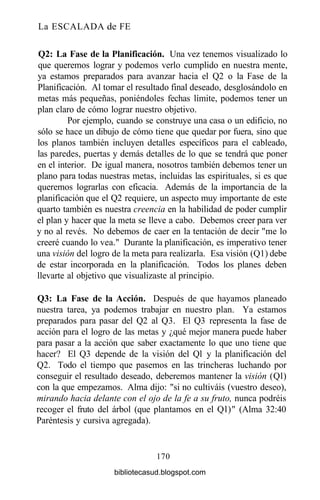 La ESCALADA de FE
Q2: La Fase de la Planificación. Una vez tenemos visualizado lo
que queremos lograr y podemos verlo cumplido en nuestra mente,
ya estamos preparados para avanzar hacia el Q2 o la Fase de la
Planificación. Al tomar el resultado final deseado, desglosándolo en
metas más pequeñas, poniéndoles fechas límite, podemos tener un
plan claro de cómo lograr nuestro objetivo.
Por ejemplo, cuando se construye una casa o un edificio, no
sólo se hace un dibujo de cómo tiene que quedar por fuera, sino que
los planos también incluyen detalles específicos para el cableado,
las paredes, puertas y demás detalles de lo que se tendrá que poner
en el interior. De igual manera, nosotros también debemos tener un
plano para todas nuestras metas, incluidas las espirituales, si es que
queremos lograrlas con eficacia. Además de la importancia de la
planificación que el Q2 requiere, un aspecto muy importante de este
quarto también es nuestra creencia en la habilidad de poder cumplir
el plan y hacer que la meta se lleve a cabo. Debemos creer para ver
y no al revés. No debemos de caer en la tentación de decir "me lo
creeré cuando lo vea." Durante la planificación, es imperativo tener
una visión del logro de la meta para realizarla. Esa visión (Ql) debe
de estar incorporada en la planificación. Todos los planes deben
llevarte al objetivo que visualizaste al principio.
Q3: La Fase de la Acción. Después de que hayamos planeado
nuestra tarea, ya podemos trabajar en nuestro plan. Ya estamos
preparados para pasar del Q2 al Q3. El Q3 representa la fase de
acción para el logro de las metas y ¿qué mejor manera puede haber
para pasar a la acción que saber exactamente lo que uno tiene que
hacer? El Q3 depende de la visión del Ql y la planificación del
Q2. Todo el tiempo que pasemos en las trincheras luchando por
conseguir el resultado deseado, deberemos mantener la visión (Ql)
con la que empezamos. Alma dijo: "si no cultiváis (vuestro deseo),
mirando hacia delante con el ojo de la fe a su fruto, nunca podréis
recoger el fruto del árbol (que plantamos en el Ql)" (Alma 32:40
Paréntesis y cursiva agregada).
170
bibliotecasud.blogspot.com
 