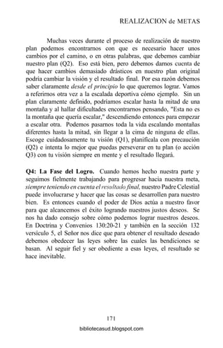 REALIZACIÓN de METAS
Muchas veces durante el proceso de realización de nuestro
plan podemos encontrarnos con que es necesario hacer unos
cambios por el camino, o en otras palabras, que debemos cambiar
nuestro plan (Q2). Eso está bien, pero debemos darnos cuenta de
que hacer cambios demasiado drásticos en nuestro plan original
podría cambiar la visión y el resultado final. Por esa razón debemos
saber claramente desde el principio lo que queremos lograr. Vamos
a referirnos otra vez a la escalada deportiva cómo ejemplo. Sin un
plan claramente definido, podríamos escalar hasta la mitad de una
montaña y al hallar dificultades encontrarnos pensando, "Esta no es
la montaña que quería escalar," descendiendo entonces para empezar
a escalar otra. Podemos pasarnos toda la vida escalando montañas
diferentes hasta la mitad, sin llegar a la cima de ninguna de ellas.
Escoge cuidadosamente tu visión (Ql), planifícala con precaución
(Q2) e intenta lo mejor que puedas perseverar en tu plan (o acción
Q3) con tu visión siempre en mente y el resultado llegará.
Q4: La Fase del Logro. Cuando hemos hecho nuestra parte y
seguimos fielmente trabajando para progresar hacia nuestra meta,
siempre teniendo en cuenta el resultado final, nuestro Padre Celestial
puede involucrarse y hacer que las cosas se desarrollen para nuestro
bien. Es entonces cuando el poder de Dios actúa a nuestro favor
para que alcancemos el éxito logrando nuestros justos deseos. Se
nos ha dado consejo sobre cómo podemos lograr nuestros deseos.
En Doctrina y Convenios 130:20-21 y también en la sección 132
versículo 5, el Señor nos dice que para obtener el resultado deseado
debemos obedecer las leyes sobre las cuales las bendiciones se
basan. Al seguir fiel y ser obediente a esas leyes, el resultado se
hace inevitable.
171
bibliotecasud.blogspot.com
 