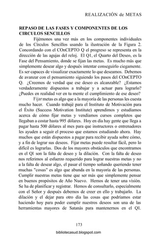 REALIZACIÓN de METAS
REPASO DE LAS FASES Y COMPONENTES DE LOS
CÍRCULOS SENCILLOS
Fijémonos una vez más en los componentes individuales
de los Círculos Sencillos usando la ilustración de la Figura 2.
Concordando con el COnCEPTO Q el progreso se representa en la
dirección de las agujas del reloj. El Ql, el Quarto del Deseo, es la
Fase del Pensamiento, donde se fijan las metas. Es mucho más que
simplemente desear algo y después intentar conseguirlo ciegamente.
Es ser capaces de visualizar exactamente lo que deseamos. Debemos
de avanzar con el pensamiento siguiendo los pasos del COnCEPTO
Q. ¿Creemos de verdad que ese deseo es alcanzable? ¿Estamos
verdaderamente dispuestos a trabajar y a actuar para lograrlo?
¿Puedes en realidad ver en tu mente el cumplimiento de ese deseo?
Fijar metas es algo que a la mayoría de las personas les cuesta
mucho hacer. Cuando trabajé para el Instituto de Motivación para
el Éxito (Success Motivation Institute) aprendimos y estudiamos
acerca de cómo fijar metas y vendíamos cursos completos que
llegaban a costar hasta 995 dólares. Hoy en día hay gente que llega a
pagar hasta 500 dólares al mes para que instructores o entrenadores
les ayuden a seguir el proceso que estamos estudiando ahora. Hay
muchos que están dispuestos a pagar para recibir ayuda sobre cómo,
y a fin de lograr sus deseos. Fijar metas puede resultar fácil, pero lo
difícil es lograrlas. Dos de los mayores obstáculos que encontramos
en el Ql son la falta de deseo y la dilación. Con la falta de deseo
nos referimos al esfuerzo requerido para lograr nuestras metas y no
a la falta de desear algo, el pasar el tiempo soñando queriendo tener
muchas "cosas" es algo que abunda en la mayoría de las personas.
Cumplir nuestras metas tiene que ser más que simplemente pensar
en buenos propósitos de Año Nuevo. Hemos de tener una visión.
Se ha de planificar y registrar. Hemos de consultarlo, especialmente
con el Señor y después debemos de creer en ello y trabajarlo. La
dilación y el dejar para otro día las cosas que podríamos estar
haciendo hoy para poder cumplir nuestros deseos son una de las
herramientas mayores de Satanás para mantenernos en el Ql.
173
bibliotecasud.blogspot.com
 