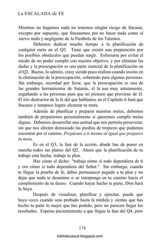 La ESCALADA de FE
Mientras no hagamos nada no tenemos ningún riesgo de fracasar,
excepto por supuesto, que fracasemos por no hacer nada como el
siervo malo y negligente de la Parábola de los Talentos.
Debemos dedicar mucho tiempo a la planificación de
cualquier meta en el Q2. Tiene que existir una preparación por
los posibles obstáculos que puedan surgir. Esforzarse por evitar el
miedo de no poder cumplir con nuestro objetivo, y por eliminar las
dudas y la preocupación es una parte esencial de la planificación en
el Q2. Bueno, lo admito, estoy siendo poco realista cuando insisto en
la eliminación de la preocupación, sobretodo para algunas personas.
Sin embargo, recordad por favor, que la preocupación es una de
las grandes herramientas de Satanás, él la usa muy astutamente,
engañando a las personas para que no piensen que proviene de él.
El trío destructor de la fe del que hablamos en el Capítulo 6 hará que
fracases y tampoco logres alcanzar tu meta.
Además de planificar y preparar nuestras metas, debemos
también de prepararnos personalmente si queremos cumplir metas
dignas. Debemos desarrollar una actitud que nos permita perseverar,
sin que nos afecten demasiado las piedras de tropiezo que podamos
encontrar por el camino. Prepárate a ti mismo al igual que prepares
tu meta.
Es en el Q3, la fase de la acción, dónde has de poner en
marcha todos tus planes del Q2. Ahora que la planificación de tu
trabajo está hecha, trabaja tu plan.
Haz cómo el dicho: "trabaja cómo si todo dependiera de ti
y ora cómo si todo dependiera del Señor." Sin embargo, cuando
te llegue la prueba de fe, debes permanecer pegado a tu plan y no
dejar que nada te desanime o se interponga en tu camino hacia el
cumplimiento de tu deseo. Cuando hayas hecho tu parte, Dios hará
la Suya.
Después de visualizar, planificar y ejercitar, puede que
haya veces cuando seas probado hasta la médula y sientas que has
hecho tu parte lo mejor que has podido, pero no parecen llegar los
resultados. Esperas pacientemente a que llegue la fase del Q4, pero
174
bibliotecasud.blogspot.com
 