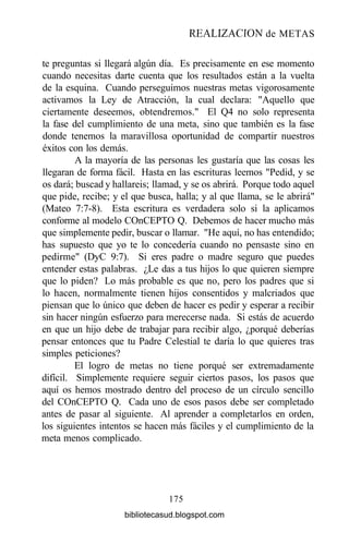 REALIZACIÓN de METAS
te preguntas si llegará algún día. Es precisamente en ese momento
cuando necesitas darte cuenta que los resultados están a la vuelta
de la esquina. Cuando perseguimos nuestras metas vigorosamente
activamos la Ley de Atracción, la cual declara: "Aquello que
ciertamente deseemos, obtendremos." El Q4 no solo representa
la fase del cumplimiento de una meta, sino que también es la fase
donde tenemos la maravillosa oportunidad de compartir nuestros
éxitos con los demás.
A la mayoría de las personas les gustaría que las cosas les
llegaran de forma fácil. Hasta en las escrituras leemos "Pedid, y se
os dará; buscad y hallareis; llamad, y se os abrirá. Porque todo aquel
que pide, recibe; y el que busca, halla; y al que llama, se le abrirá"
(Mateo 7:7-8). Esta escritura es verdadera solo si la aplicamos
conforme al modelo COnCEPTO Q. Debemos de hacer mucho más
que simplemente pedir, buscar o llamar. "He aquí, no has entendido;
has supuesto que yo te lo concedería cuando no pensaste sino en
pedirme" (DyC 9:7). Si eres padre o madre seguro que puedes
entender estas palabras. ¿Le das a tus hijos lo que quieren siempre
que lo piden? Lo más probable es que no, pero los padres que si
lo hacen, normalmente tienen hijos consentidos y malcriados que
piensan que lo único que deben de hacer es pedir y esperar a recibir
sin hacer ningún esfuerzo para merecerse nada. Si estás de acuerdo
en que un hijo debe de trabajar para recibir algo, ¿porqué deberías
pensar entonces que tu Padre Celestial te daría lo que quieres tras
simples peticiones?
El logro de metas no tiene porqué ser extremadamente
difícil. Simplemente requiere seguir ciertos pasos, los pasos que
aquí os hemos mostrado dentro del proceso de un círculo sencillo
del COnCEPTO Q. Cada uno de esos pasos debe ser completado
antes de pasar al siguiente. Al aprender a completarlos en orden,
los siguientes intentos se hacen más fáciles y el cumplimiento de la
meta menos complicado.
175
bibliotecasud.blogspot.com
 