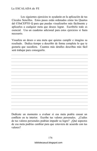 La ESCALADA de FE
Los siguientes ejercicios te ayudarán en la aplicación de tus
Círculos Sencillos. Estos pasos están ordenados cómo los Quartos
del COnCEPTO Q para que puedas visualizarlos más fácilmente y
aplicarlos a cualquier meta que desees lograr. Escribirlo todo es
esencial. Usa un cuaderno adicional para estos ejercicios si fuera
necesario.
Visualiza un deseo o una meta que quieras cumplir e imagina su
resultado. Dedica tiempo a describir de forma completa lo que te
gustaría que sucediera. Cuantos más detalles describas más fácil
será trabajar para conseguirlo.
176
Dedícate un momento a evaluar si esa meta podría causar un
conflicto en tu interior. Escribe tus valores personales. ¿Cuáles
de tus valores personales podrían impedir su logro? ¿Qué aspectos
de esa meta podrías cambiar para que estuviera de acuerdo con tus
valores?
bibliotecasud.blogspot.com
 