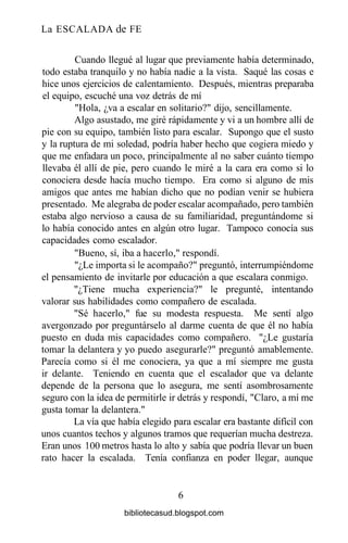La ESCALADA de FE
Cuando llegué al lugar que previamente había determinado,
todo estaba tranquilo y no había nadie a la vista. Saqué las cosas e
hice unos ejercicios de calentamiento. Después, mientras preparaba
el equipo, escuché una voz detrás de mí
"Hola, ¿va a escalar en solitario?" dijo, sencillamente.
Algo asustado, me giré rápidamente y vi a un hombre allí de
pie con su equipo, también listo para escalar. Supongo que el susto
y la ruptura de mi soledad, podría haber hecho que cogiera miedo y
que me enfadara un poco, principalmente al no saber cuánto tiempo
llevaba él allí de pie, pero cuando le miré a la cara era como si lo
conociera desde hacía mucho tiempo. Era como si alguno de mis
amigos que antes me habían dicho que no podían venir se hubiera
presentado. Me alegraba de poder escalar acompañado, pero también
estaba algo nervioso a causa de su familiaridad, preguntándome si
lo había conocido antes en algún otro lugar. Tampoco conocía sus
capacidades como escalador.
"Bueno, sí, iba a hacerlo," respondí.
"¿Le importa si le acompaño?" preguntó, interrumpiéndome
el pensamiento de invitarle por educación a que escalara conmigo.
"¿Tiene mucha experiencia?" le pregunté, intentando
valorar sus habilidades como compañero de escalada.
"Sé hacerlo," fue su modesta respuesta. Me sentí algo
avergonzado por preguntárselo al darme cuenta de que él no había
puesto en duda mis capacidades como compañero. "¿Le gustaría
tomar la delantera y yo puedo asegurarle?" preguntó amablemente.
Parecía como si él me conociera, ya que a mí siempre me gusta
ir delante. Teniendo en cuenta que el escalador que va delante
depende de la persona que lo asegura, me sentí asombrosamente
seguro con la idea de permitirle ir detrás y respondí, "Claro, a mí me
gusta tomar la delantera."
La vía que había elegido para escalar era bastante difícil con
unos cuantos techos y algunos tramos que requerían mucha destreza.
Eran unos 100 metros hasta lo alto y sabía que podría llevar un buen
rato hacer la escalada. Tenía confianza en poder llegar, aunque
6
bibliotecasud.blogspot.com
 