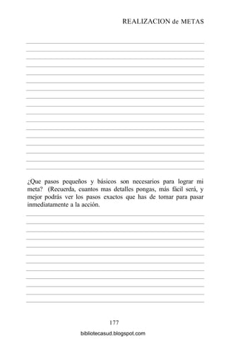 REALIZACIÓN de METAS
177
¿Que pasos pequeños y básicos son necesarios para lograr mi
meta? (Recuerda, cuantos mas detalles pongas, más fácil será, y
mejor podrás ver los pasos exactos que has de tomar para pasar
inmediatamente a la acción.
bibliotecasud.blogspot.com
 
