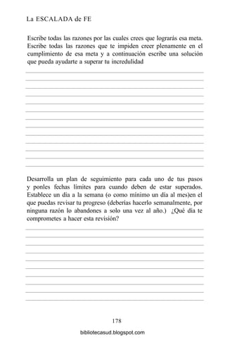 La ESCALADA de FE
178
Escribe todas las razones por las cuales crees que lograrás esa meta.
Escribe todas las razones que te impiden creer plenamente en el
cumplimiento de esa meta y a continuación escribe una solución
que pueda ayudarte a superar tu incredulidad
Desarrolla un plan de seguimiento para cada uno de tus pasos
y ponles fechas límites para cuando deben de estar superados.
Establece un día a la semana (o como mínimo un día al mes)en el
que puedas revisar tu progreso (deberías hacerlo semanalmente, por
ninguna razón lo abandones a solo una vez al año.) ¿Qué día te
comprometes a hacer esta revisión?
bibliotecasud.blogspot.com
 