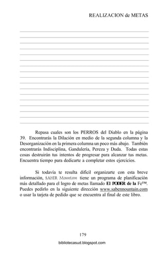 Repasa cuales son los PERROS del Diablo en la página
39. Encontrarás la Dilación en medio de la segunda columna y la
Desorganización en la primera columna un poco más abajo. También
encontrarás Indisciplina, Gandulería, Pereza y Duda. Todas estas
cosas destruirán tus intentos de progresar para alcanzar tus metas.
Encuentra tiempo para dedicarte a completar estos ejercicios.
Si todavía te resulta difícil organizarte con esta breve
información, SAbER Mountam tiene un programa de planificación
más detallado para el logro de metas llamado El PODER de la Fe™.
Puedes pedirlo en la siguiente dirección www.sabennountain.com
o usar la tarjeta de pedido que se encuentra al final de este libro.
179
REALIZACIÓN de METAS
bibliotecasud.blogspot.com
 