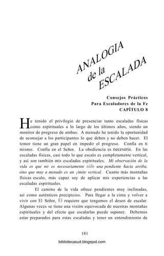 He tenido el privilegio de presenciar tanto escaladas físicas
como espirituales a lo largo de los últimos años, siendo un
monitor de progreso de ambas. A menudo he tenido la oportunidad
de aconsejar a los participantes lo que deben y no deben hacer. El
temor tiene un gran papel en impedir el progreso. Confía en ti
mismo. Confía en el Señor. La obediencia es necesaria. En las
escaladas físicas, casi todo lo que escalo es completamente vertical,
y así son también mis escaladas espirituales. Mi observación de la
vida es que no es necesariamente sólo una pendiente hacia arriba,
sino que muy a menudo es un ¡imite vertical. Cuanto más montañas
físicas escalo, más capaz soy de aplicar mis experiencias a las
escaladas espirituales.
El camino de la vida ofrece pendientes muy inclinadas,
así como auténticos precipicios. Para llegar a la cima y volver a
vivir con El Señor, El requiere que tengamos el deseo de escalar.
Algunas veces se tiene una visión equivocada de nuestras montañas
espirituales y del efecto que escalarlas puede suponer. Debemos
estar preparados para estas escaladas y tener un entendimiento de
181
Consejos Prácticos
Para Escaladores de la Fe
CAPÍTULO 8
bibliotecasud.blogspot.com
 