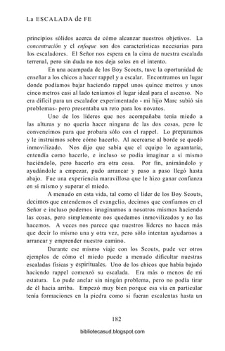 La ESCALADA de FE
principios sólidos acerca de cómo alcanzar nuestros objetivos. La
concentración y el enfoque son dos características necesarias para
los escaladores. El Señor nos espera en la cima de nuestra escalada
terrenal, pero sin duda no nos deja solos en el intento.
En una acampada de los Boy Scouts, tuve la oportunidad de
enseñar a los chicos a hacer rappel y a escalar. Encontramos un lugar
donde podíamos bajar haciendo rappel unos quince metros y unos
cinco metros casi al lado teníamos el lugar ideal para el ascenso. No
era difícil para un escalador experimentado - mi hijo Marc subió sin
problemas- pero presentaba un reto para los novatos.
Uno de los líderes que nos acompañaba tenía miedo a
las alturas y no quería hacer ninguna de las dos cosas, pero le
convencimos para que probara sólo con el rappel. Lo preparamos
y le instruimos sobre cómo hacerlo. Al acercarse al borde se quedó
inmovilizado. Nos dijo que sabía que el equipo lo aguantaría,
entendía como hacerlo, e incluso se podía imaginar a sí mismo
haciéndolo, pero hacerlo era otra cosa. Por fin, animándolo y
ayudándole a empezar, pudo arrancar y paso a paso llegó hasta
abajo. Fue una experiencia maravillosa que le hizo ganar confianza
en sí mismo y superar el miedo.
A menudo en esta vida, tal como el líder de los Boy Scouts,
decimos que entendemos el evangelio, decimos que confiamos en el
Señor e incluso podemos imaginarnos a nosotros mismos haciendo
las cosas, pero simplemente nos quedamos inmovilizados y no las
hacemos. A veces nos parece que nuestros líderes no hacen más
que decir lo mismo una y otra vez, pero sólo intentan ayudarnos a
arrancar y emprender nuestro camino.
Durante ese mismo viaje con los Scouts, pude ver otros
ejemplos de cómo el miedo puede a menudo dificultar nuestras
escaladas físicas y espirituales. Uno de los chicos que había bajado
haciendo rappel comenzó su escalada. Era más o menos de mi
estatura. Lo pude anclar sin ningún problema, pero no podía tirar
de él hacia arriba. Empezó muy bien porque esa vía en particular
tenía formaciones en la piedra como si fueran escalentas hasta un
182
bibliotecasud.blogspot.com
 