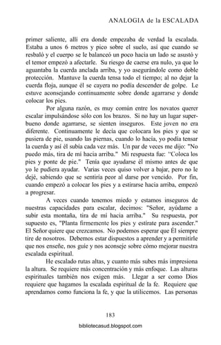 ANALOGIA de la ESCALADA
primer saliente, allí era donde empezaba de verdad la escalada.
Estaba a unos 6 metros y pico sobre el suelo, así que cuando se
resbaló y el cuerpo se le balanceó un poco hacia un lado se asustó y
el temor empezó a afectarle. Su riesgo de caerse era nulo, ya que lo
aguantaba la cuerda anclada arriba, y yo asegurándole como doble
protección. Mantuve la cuerda tensa todo el tiempo; al no dejar la
cuerda floja, aunque él se cayera no podía descender de golpe. Le
estuve aconsejando continuamente sobre donde agarrarse y donde
colocar los pies.
Por alguna razón, es muy común entre los novatos querer
escalar impulsándose sólo con los brazos. Si no hay un lugar super-
bueno donde agarrarse, se sienten inseguros. Este joven no era
diferente. Continuamente le decía que colocara los pies y que se
pusiera de pie, usando las piernas, cuando lo hacía, yo podía tensar
la cuerda y así él subía cada vez más. Un par de veces me dijo: "No
puedo más, tira de mí hacia arriba." Mi respuesta fue: "Coloca los
pies y ponte de pie." Tenía que ayudarse él mismo antes de que
yo le pudiera ayudar. Varias veces quiso volver a bajar, pero no le
dejé, sabiendo que se sentiría peor al darse por vencido. Por fin,
cuando empezó a colocar los pies y a estirarse hacia arriba, empezó
a progresar.
A veces cuando tenemos miedo y estamos inseguros de
nuestras capacidades para escalar, decimos: "Señor, ayúdame a
subir esta montaña, tira de mí hacia arriba." Su respuesta, por
supuesto es, "Planta firmemente los pies y estírate para ascender."
El Señor quiere que crezcamos. No podemos esperar que Él siempre
tire de nosotros. Debemos estar dispuestos a aprender y a permitirle
que nos enseñe, nos guíe y nos aconseje sobre cómo mejorar nuestra
escalada espiritual.
He escalado rutas altas, y cuanto más subes más impresiona
la altura. Se requiere más concentración y más enfoque. Las alturas
espirituales también nos exigen más. Llegar a ser como Dios
requiere que hagamos la escalada espiritual de la fe. Requiere que
aprendamos como funciona la fe, y que la utilicemos. Las personas
183
bibliotecasud.blogspot.com
 