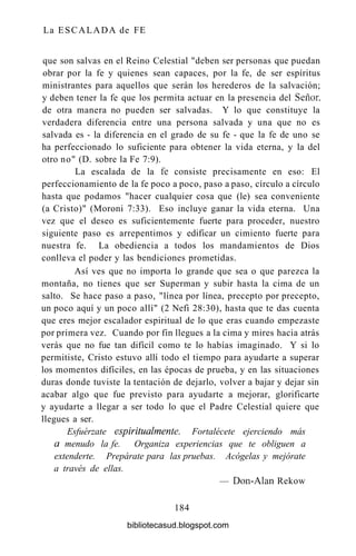 La ESCALADA de FE
que son salvas en el Reino Celestial "deben ser personas que puedan
obrar por la fe y quienes sean capaces, por la fe, de ser espíritus
ministrantes para aquellos que serán los herederos de la salvación;
y deben tener la fe que los permita actuar en la presencia del Señor,
de otra manera no pueden ser salvadas. Y lo que constituye la
verdadera diferencia entre una persona salvada y una que no es
salvada es - la diferencia en el grado de su fe - que la fe de uno se
ha perfeccionado lo suficiente para obtener la vida eterna, y la del
otro no" (D. sobre la Fe 7:9).
La escalada de la fe consiste precisamente en eso: El
perfeccionamiento de la fe poco a poco, paso a paso, círculo a círculo
hasta que podamos "hacer cualquier cosa que (le) sea conveniente
(a Cristo)" (Moroni 7:33). Eso incluye ganar la vida eterna. Una
vez que el deseo es suficientemente fuerte para proceder, nuestro
siguiente paso es arrepentimos y edificar un cimiento fuerte para
nuestra fe. La obediencia a todos los mandamientos de Dios
conlleva el poder y las bendiciones prometidas.
Así ves que no importa lo grande que sea o que parezca la
montaña, no tienes que ser Superman y subir hasta la cima de un
salto. Se hace paso a paso, "línea por línea, precepto por precepto,
un poco aquí y un poco allí" (2 Nefi 28:30), hasta que te das cuenta
que eres mejor escalador espiritual de lo que eras cuando empezaste
por primera vez. Cuando por fin llegues a la cima y mires hacia atrás
verás que no fue tan difícil como te lo habías imaginado. Y si lo
permitiste, Cristo estuvo allí todo el tiempo para ayudarte a superar
los momentos difíciles, en las épocas de prueba, y en las situaciones
duras donde tuviste la tentación de dejarlo, volver a bajar y dejar sin
acabar algo que fue previsto para ayudarte a mejorar, glorificarte
y ayudarte a llegar a ser todo lo que el Padre Celestial quiere que
llegues a ser.
Esfuérzate espiritiialmente. Fortalécete ejerciendo más
a menudo la fe. Organiza experiencias que te obliguen a
extenderte. Prepárate para las pruebas. Acógelas y mejórate
a través de ellas.
— Don-Alan Rekow
184
bibliotecasud.blogspot.com
 