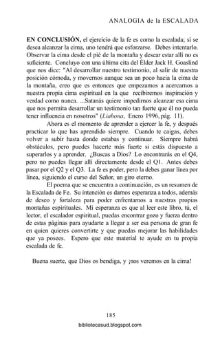 ANALOGIA de la ESCALADA
EN CONCLUSIÓN, el ejercicio de la fe es como la escalada; si se
desea alcanzar la cima, uno tendrá que esforzarse. Debes intentarlo.
Observar la cima desde el pié de la montaña y desear estar allí no es
suficiente. Concluyo con una última cita del Élder Jack H. Goaslind
que nos dice: "Al desarrollar nuestro testimonio, al salir de nuestra
posición cómoda, y movernos aunque sea un poco hacia la cima de
la montaña, creo que es entonces que empezamos a acercarnos a
nuestra propia cima espiritual en la que recibiremos inspiración y
verdad como nunca. ...Satanás quiere impedirnos alcanzar esa cima
que nos permita desarrollar un testimonio tan fuerte que él no pueda
tener influencia en nosotros" (Liahona, Enero 1996, pág. 11).
Ahora es el momento de aprender a ejercer la fe, y después
practicar lo que has aprendido siempre. Cuando te caigas, debes
volver a subir hasta donde estabas y continuar. Siempre habrá
obstáculos, pero puedes hacerte más fuerte si estás dispuesto a
superarlos y a aprender. ¿Buscas a Dios? Lo encontrarás en el Q4,
pero no puedes llegar allí directamente desde el Ql. Antes debes
pasar por el Q2 y el Q3. La fe es poder, pero la debes ganar línea por
línea, siguiendo el curso del Señor, un giro eterno.
El poema que se encuentra a continuación, es un resumen de
la Escalada de Fe. Su intención es darnos esperanza a todos, además
de deseo y fortaleza para poder enfrentarnos a nuestras propias
montañas espirituales. Mi esperanza es que al leer este libro, tú, el
lector, el escalador espiritual, puedas encontrar gozo y fuerza dentro
de estas páginas para ayudarte a llegar a ser esa persona de gran fe
en quien quieres convertirte y que puedas mejorar las habilidades
que ya posees. Espero que este material te ayude en tu propia
escalada de fe.
Buena suerte, que Dios os bendiga, y ¡nos veremos en la cima!
185
bibliotecasud.blogspot.com
 