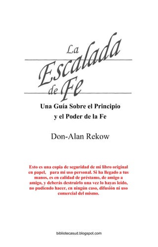 Una Guía Sobre el Principio
y el Poder de la Fe
Esto es una copia de seguridad de mi libro original
en papel, para mi uso personal. Si ha llegado a tus
manos, es en calidad de préstamo, de amigo a
amigo, y deberás destruirlo una vez lo hayas leído,
no pudiendo hacer, en ningún caso, difusión ni uso
comercial del mismo.
bibliotecasud.blogspot.com
 