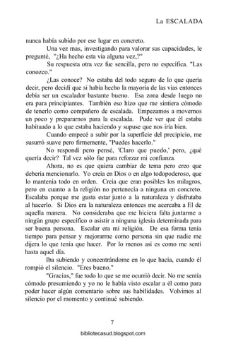La ESCALADA
nunca había subido por ese lugar en concreto.
Una vez mas, investigando para valorar sus capacidades, le
pregunté, "¿Ha hecho esta vía alguna vez,?"
Su respuesta otra vez fue sencilla, pero no específica. "Las
conozco."
¿Las conoce? No estaba del todo seguro de lo que quería
decir, pero decidí que si había hecho la mayoría de las vías entonces
debía ser un escalador bastante bueno. Esa zona desde luego no
era para principiantes. También eso hizo que me sintiera cómodo
de tenerlo como compañero de escalada. Empezamos a movernos
un poco y prepararnos para la escalada. Pude ver que él estaba
habituado a lo que estaba haciendo y supuse que nos iría bien.
Cuando empecé a subir por la superficie del precipicio, me
susurró suave pero firmemente, "Puedes hacerlo."
No respondí pero pensé, 'Claro que puedo,' pero, ¿qué
quería decir? Tal vez sólo fue para reforzar mi confianza.
Ahora, no es que quiera cambiar de tema pero creo que
debería mencionarlo. Yo creía en Dios o en algo todopoderoso, que
lo mantenía todo en orden. Creía que eran posibles los milagros,
pero en cuanto a la religión no pertenecía a ninguna en concreto.
Escalaba porque me gusta estar junto a la naturaleza y disfrutaba
al hacerlo. Si Dios era la naturaleza entonces me acercaba a El de
aquella manera. No consideraba que me hiciera falta juntarme a
ningún grupo específico o asistir a ninguna iglesia determinada para
ser buena persona. Escalar era mi religión. De esa forma tenía
tiempo para pensar y mejorarme como persona sin que nadie me
dijera lo que tenía que hacer. Por lo menos así es como me sentí
hasta aquel día.
Iba subiendo y concentrándome en lo que hacía, cuando él
rompió el silencio. "Eres bueno."
"Gracias," fue todo lo que se me ocurrió decir. No me sentía
cómodo presumiendo y yo no le había visto escalar a él como para
poder hacer algún comentario sobre sus habilidades. Volvimos al
silencio por el momento y continué subiendo.
7
bibliotecasud.blogspot.com
 