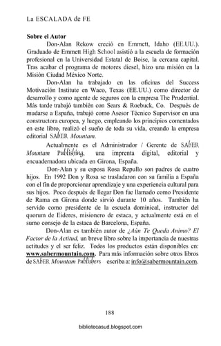 La ESCALADA de FE
Sobre el Autor
Don-Alan Rekow creció en Emmett, Idaho (EE.UU.).
Graduado de Emmett High School asistió a la escuela de formación
profesional en la Universidad Estatal de Boise, la cercana capital.
Tras acabar el programa de motores diesel, hizo una misión en la
Misión Ciudad México Norte.
Don-Alan ha trabajado en las oficinas del Success
Motivación Institute en Waco, Texas (EE.UU.) como director de
desarrollo y como agente de seguros con la empresa The Prudential.
Más tarde trabajó también con Sears & Roebuck, Co. Después de
mudarse a España, trabajó como Asesor Técnico Supervisor en una
constructora europea, y luego, empleando los principios comentados
en este libro, realizó el sueño de toda su vida, creando la empresa
editorial SAÍ)ER Mountam.
Actualmente es el Administrador / Gerente de SAÍ)ER
Mountam J>ublsym0, una imprenta digital, editorial y
encuadernadora ubicada en Girona, España.
Don-Alan y su esposa Rosa Repullo son padres de cuatro
hijos. En 1992 Don y Rosa se trasladaron con su familia a España
con el fin de proporcionar aprendizaje y una experiencia cultural para
sus hijos. Poco después de llegar Don fue llamado como Presidente
de Rama en Girona donde sirvió durante 10 años. También ha
servido como presidente de la escuela dominical, instructor del
quorum de Eideres, misionero de estaca, y actualmente está en el
sumo consejo de la estaca de Barcelona, España.
Don-Alan es también autor de ¿Aún Te Queda Animo? El
Factor de la Actitud, un breve libro sobre la importancia de nuestras
actitudes y el ser feliz. Todos los productos están disponibles en:
www.sabermountain.com. Para más información sobre otros libros
de SA&ER Mountam Vublislyers escriba a: info@sabermountain.com.
188
bibliotecasud.blogspot.com
 