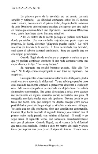 La ESCALADA de FE
La primera parte de la escalada era un asunto bastante
sencillo y rutinario. La dificultad empezaba sobre los 50 metros
más o menos, donde estaba el primer techo, después había un tramo
de unos 30 metros que realmente era duro de superar, con otro techo
en medio que era más difícil que el primero. Los últimos 10 metros
eran, como la primera parte, bastante sencillos.
A los 25 metros até la cuerda para que él pudiera subir hasta
donde yo estaba. Una vez me había sujetado para poder seguir su
progreso, lo llamé, diciendo "¡Seguro!; puedes subir." Lo miré
mientras iba tirando de la cuerda. Él hizo la escalada con facilidad,
casi como si subiera la pared caminando. Supe en seguida que no
era ningún principiante.
Cuando llegó donde estaba yo y empezó a sujetarse para
que yo pudiera continuar, entonces sí que pude comentar sobre sus
capacidades y le dije, "Eres muy bueno."
Su respuesta me resultó bastante extraña. Sólo dijo "Lo
soy." No lo dijo como una pregunta ni con tono de orgulloso. Lo
acepté así.
Los siguientes 25 metros me resultaron más trabajosos, podía
sentir como se acercaba la dificultad. Yo no sabía que pasaba pero
esta escalada realmente empezó a parecerme diferente a cualquier
otra. Mi nuevo compañero de escalada me dejaba hacer la subida
sin muchos comentarios. Era como si estuviera a solas, pero cuando
me encontraba en alguna situación donde necesitaba una guía, él
enseguida me decía cuales eran mis opciones. No me decía lo que
tenía que hacer, sino que siempre me dejaba escoger entre varias
posibilidades que él decía que elegiría, si hubiera estado en mi lugar.
Yo sabía que no sólo era bueno, sino que también me comprendía.
Cuando él ya había acabado el segundo tramo y yo continué con el
primer techo, pude pasarlo con mínima dificultad. El subió y yo
seguí hacia el siguiente techo, que sobresalía considerablemente
más que el primero. Cuando llegué, me di cuenta de la dificultad
que tenía esta escalada. Estaba a unos 50 metros del suelo y ahora
tenía que superar eso para pasar el siguiente tramo. Nunca antes
8
bibliotecasud.blogspot.com
 