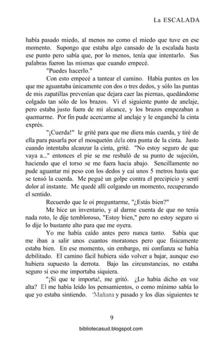 La ESCALADA
había pasado miedo, al menos no como el miedo que tuve en ese
momento. Supongo que estaba algo cansado de la escalada hasta
ese punto pero sabía que, por lo menos, tenía que intentarlo. Sus
palabras fueron las mismas que cuando empecé.
"Puedes hacerlo."
Con esto empecé a tantear el camino. Había puntos en los
que me aguantaba únicamente con dos o tres dedos, y sólo las puntas
de mis zapatillas prevenían que dejara caer las piernas, quedándome
colgado tan sólo de los brazos. Vi el siguiente punto de anclaje,
pero estaba justo fuera de mi alcance, y los brazos empezaban a
quemarme. Por fin pude acercarme al anclaje y le enganché la cinta
exprés.
"¡Cuerda!" le grité para que me diera más cuerda, y tiré de
ella para pasarla por el mosquetón déla otra punta de la cinta. Justo
cuando intentaba alcanzar la cinta, grité. "No estoy seguro de que
vaya a..." entonces el pie se me resbaló de su punto de sujeción,
haciendo que el torso se me fuera hacia abajo. Sencillamente no
pude aguantar mi peso con los dedos y caí unos 5 metros hasta que
se tensó la cuerda. Me pegué un golpe contra el precipicio y sentí
dolor al instante. Me quedé allí colgando un momento, recuperando
el sentido.
Recuerdo que le oí preguntarme, "¿Estás bien?"
Me hice un inventario, y al darme cuenta de que no tenía
nada roto, le dije tembloroso, "Estoy bien," pero no estoy seguro si
lo dije lo bastante alto para que me oyera.
Yo me había caído antes pero nunca tanto. Sabía que
me iban a salir unos cuantos moratones pero que físicamente
estaba bien. En ese momento, sin embargo, mi confianza se había
debilitado. El camino fácil hubiera sido volver a bajar, aunque eso
hubiera supuesto la derrota. Bajo las circunstancias, no estaba
seguro si eso me importaba siquiera.
"¡Sí que te importa!, me gritó. ¿Lo había dicho en voz
alta? El me había leído los pensamientos, o como mínimo sabía lo
que yo estaba sintiendo. "Mañana y pasado y los días siguientes te
9
bibliotecasud.blogspot.com
 