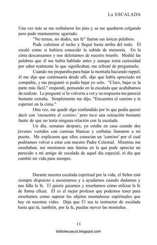 La ESCALADA
Una vez más se me resbalaron los pies y se me quedaron colgando
pero pude mantenerme agarrado.
"No temas, no dudes, ten fe" fueron sus únicas palabras.
Pude culminar el techo y llegué hasta arriba del todo. Él
escaló como si hubiera conocido la subida de memoria. En la
cima descansamos y nos deleitamos de nuestro triunfo. Medité las
palabras que él me había hablado antes y aunque tenía curiosidad
por saber realmente lo que significaban, me refrené de preguntarlo.
Cuando me preparaba para bajar la montaña haciendo rappel,
él me dijo que continuaría desde allí, dijo que había apreciado mi
compañía, y me preguntó si podía bajar yo solo. "Claro, bajar es la
parte más fácil," respondí, pensando en la escalada que acabábamos
de realizar. Le pregunté si lo volvería a ver y su respuesta me pareció
bastante extraña. Simplemente me dijo, "Encuentra el camino y te
esperaré en la cima."
Otra vez, me quedé algo confundido por lo que podía querer
decir con 'encuentra el camino,' pero tuve una sensación bastante
fuerte de que no tenía ninguna relación con la escalada.
Un día, semanas después, yo estaba en casa cuando dos
jóvenes vestidos con camisas blancas y corbatas llamaron a mi
puerta. Me explicaron que ellos conocían un 'camino' por el cual
podríamos volver a estar con nuestro Padre Celestial. Mientras me
enseñaban, me mostraron una lámina en la que pude apreciar un
parecido a mi amigo de escalada de aquel día especial, el día que
cambió mi vida para siempre.
Durante nuestra escalada espiritual por la vida, el Señor está
siempre dispuesto a asesorarnos y a ayudarnos cuando dudamos y
nos falla la fe. El quiere guiarnos y enseñarnos cómo utilizar la fe
de forma eficaz. Él es el mejor profesor que podemos tener para
enseñarnos como superar los objetos montañosos espirituales que
hay en nuestras vidas. Deja que El sea tu instructor de escalada
hasta que tú, también, por la fe, puedas mover las montañas.
11
bibliotecasud.blogspot.com
 