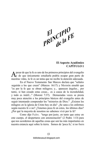 El Aspecto Académico
CAPÍTULO 1
Apesar de que la fe es uno de los primeros principios del evangelio
y de que únicamente estudiarla podría ocupar gran parte de
nuestras vidas, la fe es un tema que no recibe la atención adecuada.
En el Nuevo Testamento San Marcos declara que "señales
seguirán a los que creen" (Marcos 16:17) y Mormón enseñó que
"es por la fe que se obran milagros; y... aparecen ángeles... por
tanto, si han cesado estas cosas... es a causa de la incredulidad,
y todo es inútil..." (Moroni 7:37). Demasiadas veces se presta
muy poca atención a los principios básicos del evangelio antes de
seguir intentando comprender los "misterios de Dios." ¿Existen los
milagros en la iglesia de Cristo hoy en día? ¿Se sana a los enfermos
según nuestra fe o no? ¿Tenemos poca fe en estos, los últimos días?
¿Por qué la mayoría de nosotros no sabemos vivir por la fe?
Como dijo Pedro, "tengo por justo, en tanto que estoy en
este cuerpo, el despertaros con amonestación" (2 Pedro 1:13) para
que nos acordemos de aquellas cosas que son las más importantes en
nuestra estancia aquí sobre la tierra. Somos de 'poca fe,' si no fuera
13
bibliotecasud.blogspot.com
 