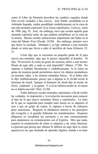 El PRINCIPIO de la FE
como el Libro de Mormón describen las cumbres sagradas donde
Dios reveló verdades a Sus siervos. José Smith, arrodillado en la
Arboleda Sagrada, estaba arrodillado simbólicamente en la cima de
una alta montaña espiritual" (Las cimas espirituales, Liahona, enero
de 1996, pág. 9). José, sin embargo, tuvo que escalar aquella gran
montaña espiritual antes de que pudiera arrodillarse en la cima de
la misma. Moisés recibió instrucciones importantes del Señor en la
cima del Monte Sinaí (Éxodo 19:20). Sin embargo, primero tuvo
que hacer la escalada. Abraham y su hijo subieron a una montaña
donde se tenía que llevar a cabo el sacrificio de Isaac (Génesis 22:
2).
Cristo dijo que es necesario un pequeño grado de fe para
mover una montaña, algo que le parece imposible al hombre. Él
dijo, "Si tuviereis fe como un grano de mostaza, diréis a este monte:
Pásate de aquí allá; y nada os será imposible" (Mateo 17:20). No
importa si hablaba literalmente o simbólicamente, la fe como un
grano de mostaza puede permitirnos mover los objetos montañosos
en nuestras vidas, o las mismas montañas físicas. Si el Señor sólo
lo dijo simbólicamente, parece que a alguien se le olvidó avisar al
hermano de Jared, "porque el hermano de Jared dijo al monte de
Zerín: ¡Apártate! y se apartó. Y si él no hubiera tenido fe, el monte
no se habría movido" (Éter 12:30).
Todos debemos escalar montañas espirituales a fin de recibir
las verdades, la inspiración y la revelación necesarias para conocer
el tipo de fe que mueve montañas físicas y espirituales. La clase
de fe que es requerida para cumplir tales tareas no se adquiere al
azar o por un golpe de suerte, ni siquiera a través de esfuerzos
poco entusiastas. Requiere la obediencia estricta a los principios
del evangelio y el guardar fielmente los mandamientos. Requiere
diligencia en escudriñar las escrituras y en orar constantemente
para mantenerse en comunicación con el Espíritu. Más que nada,
requiere la comprensión de cómo se adquiere y de cómo funciona.
La persona que piensa que obtener fe debería ser algo fácil es cómo
aquel joven rey que frustrado de aprender álgebra, manda a su tutor
15
bibliotecasud.blogspot.com
 