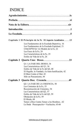 ÍNDICE
Agradecimientos ix
Prefacio xi
Nota de la Editora xiv
Introducción 1
La Escalada 5
Capítulo 1 El Principio de la Fe El Aspecto Académico 13
Los Fundamentos de la Escalada Deportiva, 16
Los Fundamentos de la Escalada Espiritual, 21
COnCEPTO Q: Un Modelo de la Fe, 22
Las Fases de la Fe, 24
Las Características de la Fe, 25
Estilos de Vida de la Fe, 26
Capítulo 2 Quarto Uno: Deseo 33
Q1: LA FASE DEL DESEO, 34
Las Características del Ql, 36
Estilos de Vida de la Fe del Ql, 40
El Orgullo, la Vanidad y la Auto-Justificación, 42
El Bien Contra el Mal, 43
Sólo un Pensamiento, 44
Capítulo 3 Quarto Dos: Creencia 49
Q2: LA FASE DE LA CREENCIA, 50
Los Cimientos de la Fe, 53
Reconstrucción de Cimientos, 54
Las Características del Q2, 57
Estilos de Vida de la Fe del Q2, 59
Obstáculos de la Fe, 59
El Miedo, 60
Temor a Dios Contra Temor a los Hombres , 62
La Duda Preocupación • Vacilación, 65-66
bibliotecasud.blogspot.com
 