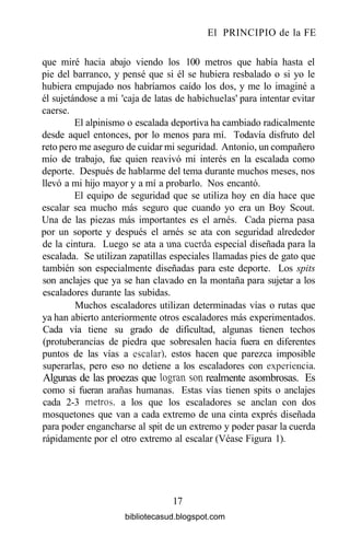 El PRINCIPIO de la FE
que miré hacia abajo viendo los 100 metros que había hasta el
pie del barranco, y pensé que si él se hubiera resbalado o si yo le
hubiera empujado nos habríamos caído los dos, y me lo imaginé a
él sujetándose a mi 'caja de latas de habichuelas' para intentar evitar
caerse.
El alpinismo o escalada deportiva ha cambiado radicalmente
desde aquel entonces, por lo menos para mí. Todavía disfruto del
reto pero me aseguro de cuidar mi seguridad. Antonio, un compañero
mío de trabajo, fue quien reavivó mi interés en la escalada como
deporte. Después de hablarme del tema durante muchos meses, nos
llevó a mi hijo mayor y a mí a probarlo. Nos encantó.
El equipo de seguridad que se utiliza hoy en día hace que
escalar sea mucho más seguro que cuando yo era un Boy Scout.
Una de las piezas más importantes es el arnés. Cada pierna pasa
por un soporte y después el arnés se ata con seguridad alrededor
de la cintura. Luego se ata a una cnerda especial diseñada para la
escalada. Se utilizan zapatillas especiales llamadas pies de gato que
también son especialmente diseñadas para este deporte. Los spits
son anclajes que ya se han clavado en la montaña para sujetar a los
escaladores durante las subidas.
Muchos escaladores utilizan determinadas vías o rutas que
ya han abierto anteriormente otros escaladores más experimentados.
Cada vía tiene su grado de dificultad, algunas tienen techos
(protuberancias de piedra que sobresalen hacia fuera en diferentes
puntos de las vías a escalar), estos hacen que parezca imposible
superarlas, pero eso no detiene a los escaladores con experiencia.
Algunas de las proezas que logran son realmente asombrosas. Es
como si fueran arañas humanas. Estas vías tienen spits o anclajes
cada 2-3 metros, a los que los escaladores se anclan con dos
mosquetones que van a cada extremo de una cinta exprés diseñada
para poder engancharse al spit de un extremo y poder pasar la cuerda
rápidamente por el otro extremo al escalar (Véase Figura 1).
17
bibliotecasud.blogspot.com
 