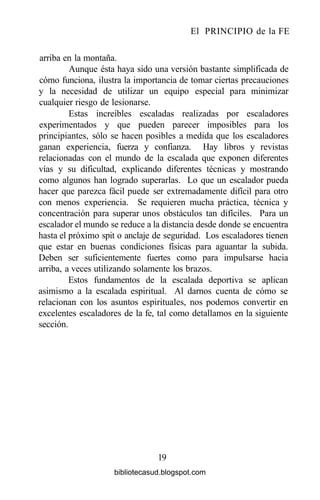 El PRINCIPIO de la FE
arriba en la montaña.
Aunque ésta haya sido una versión bastante simplificada de
cómo funciona, ilustra la importancia de tomar ciertas precauciones
y la necesidad de utilizar un equipo especial para minimizar
cualquier riesgo de lesionarse.
Estas increíbles escaladas realizadas por escaladores
experimentados y que pueden parecer imposibles para los
principiantes, sólo se hacen posibles a medida que los escaladores
ganan experiencia, fuerza y confianza. Hay libros y revistas
relacionadas con el mundo de la escalada que exponen diferentes
vías y su dificultad, explicando diferentes técnicas y mostrando
como algunos han logrado superarlas. Lo que un escalador pueda
hacer que parezca fácil puede ser extremadamente difícil para otro
con menos experiencia. Se requieren mucha práctica, técnica y
concentración para superar unos obstáculos tan difíciles. Para un
escalador el mundo se reduce a la distancia desde donde se encuentra
hasta el próximo spit o anclaje de seguridad. Los escaladores tienen
que estar en buenas condiciones físicas para aguantar la subida.
Deben ser suficientemente fuertes como para impulsarse hacia
arriba, a veces utilizando solamente los brazos.
Estos fundamentos de la escalada deportiva se aplican
asimismo a la escalada espiritual. Al darnos cuenta de cómo se
relacionan con los asuntos espirituales, nos podemos convertir en
excelentes escaladores de la fe, tal como detallamos en la siguiente
sección.
19
bibliotecasud.blogspot.com
 