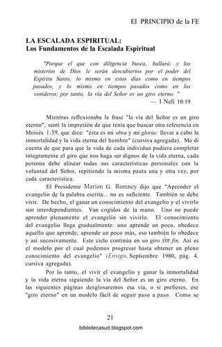 El PRINCIPIO de la FE
LA ESCALADA ESPIRITUAL:
Los Fundamentos de la Escalada Espiritual
"Porque el que con diligencia busca, hallará; y los
misterios de Dios le serán descubiertos por el poder del
Espíritu Santo, lo mismo en estos días como en tiempos
pasados, y lo mismo en tiempos pasados como en los
venideros; por tanto, la vía del Señor es un giro eterno. "
— INefi 10:19
Mientras reflexionaba la frase "la vía del Señor es un giro
eterno", sentí la impresión de que tenía que buscar otra referencia en
Moisés 1:39, que dice: "ésta es mi obra y mi gloria: llevar a cabo la
inmortalidad y la vida eterna del hombre" (cursiva agregada). Me di
cuenta de que para que la vida de cada individuo pudiera completar
íntegramente el giro que nos haga ser dignos de la vida eterna, cada
persona debe alinear todas sus características personales con la
voluntad del Señor, repitiendo la misma pauta una y otra vez, por
cada característica.
El Presidente Marión G. Romney dijo que "Aprender el
evangelio de la palabra escrita... no es suficiente. También se debe
vivir. De hecho, el ganar un conocimiento del evangelio y el vivirlo
son interdependientes. Van cogidos de la mano. Uno no puede
aprender plenamente el evangelio sin vivirlo. El conocimiento
del evangelio llega gradualmente: uno aprende un poco, obedece
aquello que aprende; aprende un poco más, eso también lo obedece
y así sucesivamente. Este ciclo continúa en un giro sin fin. Así es
el modelo por el cual podemos progresar hasta obtener un pleno
conocimiento del evangelio" (Ensign, Septiembre 1980, pág. 4.
cursiva agregada).
Por lo tanto, el vivir el evangelio y ganar la inmortalidad
y la vida eterna siguiendo la vía del Señor es un giro eterno. En
las siguientes páginas desglosaremos esa vía, o si prefieres, ese
"giro eterno" en un modelo fácil de seguir paso a paso. Como se
21
bibliotecasud.blogspot.com
 
