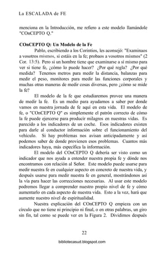 La ESCALADA de FE
menciona en la Introducción, me refiero a este modelo llamándole
"COnCEPTO Q."
COnCEPTO Q: Un Modelo de la Fe
Pablo, escribiendo a los Corintios, les aconsejó: "Examinaos
a vosotros mismos, si estáis en la fe; probaos a vosotros mismos" (2
Cor. 13:5). Pero si un hombre tiene que examinarse a sí mismo para
ver si tiene fe, ¿cómo lo puede hacer? ¿Por qué regla? ¿Por qué
medida? Tenemos metros para medir la distancia, balanzas para
medir el peso, monitores para medir las funciones corporales y
muchas otras maneras de medir cosas diversas, pero ¿cómo se mide
la fe?
El modelo de la fe que estudiaremos provee una manera
de medir la fe. Es un medio para ayudarnos a saber por donde
vamos en nuestra jornada de fe aquí en esta vida. El modelo de
fe, o "COnCEPTO Q" es simplemente el patrón correcto de cómo
la fe puede ejercerse para producir milagros en nuestras vidas. Es
parecido a los indicadores de un coche. Esos indicadores existen
para darle al conductor información sobre el funcionamiento del
vehículo. Si hay problemas nos avisan anticipadamente y así
podemos saber de donde provienen esos problemas. Cuantos más
indicadores haya, más específica la información.
El modelo del COnCEPTO Q debería ser visto como un
indicador que nos ayuda a entender nuestra propia fe y dónde nos
encontramos con relación al Señor. Este modelo puede usarse para
medir nuestra fe en cualquier aspecto en concreto de nuestra vida, y
después usarse para medir nuestra fe en general, mostrándonos así
la vía para hacer las correcciones necesarias. Al usar este modelo
podremos llegar a comprender nuestro propio nivel de fe y cómo
aumentarlo en cada aspecto de nuestra vida. Esto a la vez, hará que
aumente nuestro nivel de espiritualidad.
Nuestra explicación del COnCEPTO Q empieza con un
círculo que no tiene ni principio ni final, o en otras palabras, un giro
sin fin, tal como se puede ver en la Figura 2. Dividimos después
22
bibliotecasud.blogspot.com
 