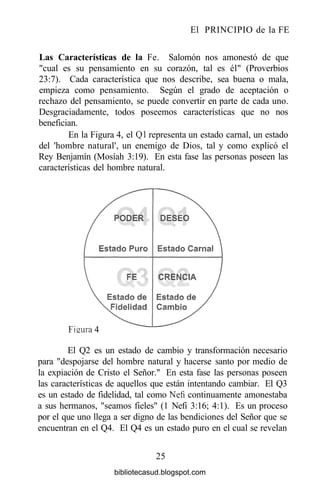 El PRINCIPIO de la FE
Las Características de la Fe. Salomón nos amonestó de que
"cual es su pensamiento en su corazón, tal es él" (Proverbios
23:7). Cada característica que nos describe, sea buena o mala,
empieza como pensamiento. Según el grado de aceptación o
rechazo del pensamiento, se puede convertir en parte de cada uno.
Desgraciadamente, todos poseemos características que no nos
benefician.
En la Figura 4, el Ql representa un estado carnal, un estado
del 'hombre natural', un enemigo de Dios, tal y como explicó el
Rey Benjamín (Mosíah 3:19). En esta fase las personas poseen las
características del hombre natural.
Fisura 4
El Q2 es un estado de cambio y transformación necesario
para "despojarse del hombre natural y hacerse santo por medio de
la expiación de Cristo el Señor." En esta fase las personas poseen
las características de aquellos que están intentando cambiar. El Q3
es un estado de fidelidad, tal como Nefi continuamente amonestaba
a sus hermanos, "seamos fieles" (1 Nefi 3:16; 4:1). Es un proceso
por el que uno llega a ser digno de las bendiciones del Señor que se
encuentran en el Q4. El Q4 es un estado puro en el cual se revelan
25
bibliotecasud.blogspot.com
 