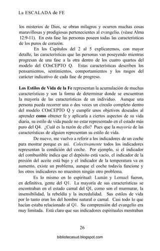 La ESCALADA de FE
los misterios de Dios, se obran milagros y ocurren muchas cosas
maravillosas y prodigiosas pertenecientes al evangelio, (véase Alma
12:9-11). En esta fase las personas poseen todas las características
de los puros de corazón.
En los Capítulos del 2 al 5 explicaremos, con mayor
detalle, las características que las personas van poseyendo mientras
progresan de una fase a la otra dentro de los cuatro quartos del
modelo del COnCEPTO Q. Estas características describen los
pensamientos, sentimientos, comportamientos y los rasgos del
carácter indicativo de cada fase de progreso.
Los Estilos de Vida de la Fe representan la acumulación de muchas
características y son la forma de determinar donde se encuentran
la mayoría de las características de un individuo. Aunque una
persona pueda recorrer una o dos veces un círculo completo dentro
del modelo COnCEPTO Q y cumplir unos objetivos deseados al
aprender como obtener fe y aplicarla a ciertos aspectos de su vida
diaria, su estilo de vida puede no estar representado en el estado más
puro del Q4. ¿Cuál es la razón de ello? Pues que la mayoría de las
características de alguien representan su estilo de vida.
De nuevo, me vuelvo a referir a los indicadores de un coche
para mostrar porque es así. Colectivamente todos los indicadores
representan la condición del coche. Por ejemplo, si el indicador
del combustible indica que el depósito está vacío, el indicador de la
presión del aceite está bajo y el indicador de la temperatura va en
aumento, existe un problema, aunque el coche todavía funcione y
los otros indicadores no muestren ningún otro problema.
Es lo mismo en lo espiritual: Laman y Lemuel fueron,
en definitiva, gente del Ql. La mayoría de sus características se
encontraban en el estado carnal del Ql, como son el murmurar, la
insensibilidad, la rebeldía y la incredulidad. Sus estilos de vida
por lo tanto eran los del hombre natural o carnal. Casi todo lo que
hacían estaba relacionado al Q1. Su comprensión del evangelio era
muy limitada. Está claro que sus indicadores espirituales mostraban
26
bibliotecasud.blogspot.com
 