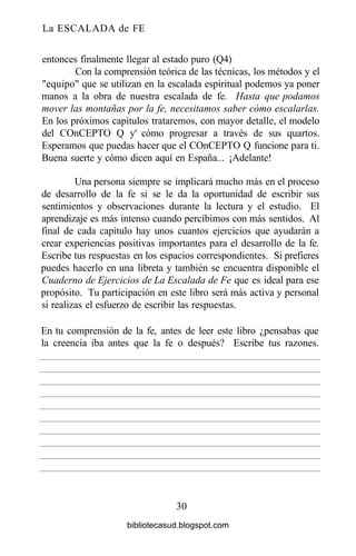 La ESCALADA de FE
entonces finalmente llegar al estado puro (Q4)
Con la comprensión teórica de las técnicas, los métodos y el
"equipo" que se utilizan en la escalada espiritual podemos ya poner
manos a la obra de nuestra escalada de fe. Hasta que podamos
mover las montañas por la fe, necesitamos saber cómo escalarlas.
En los próximos capítulos trataremos, con mayor detalle, el modelo
del COnCEPTO Q y' cómo progresar a través de sus quartos.
Esperamos que puedas hacer que el COnCEPTO Q funcione para ti.
Buena suerte y cómo dicen aquí en España... ¡Adelante!
Una persona siempre se implicará mucho más en el proceso
de desarrollo de la fe si se le da la oportunidad de escribir sus
sentimientos y observaciones durante la lectura y el estudio. El
aprendizaje es más intenso cuando percibimos con más sentidos. Al
final de cada capítulo hay unos cuantos ejercicios que ayudarán a
crear experiencias positivas importantes para el desarrollo de la fe.
Escribe tus respuestas en los espacios correspondientes. Si prefieres
puedes hacerlo en una libreta y también se encuentra disponible el
Cuaderno de Ejercicios de La Escalada de Fe que es ideal para ese
propósito. Tu participación en este libro será más activa y personal
si realizas el esfuerzo de escribir las respuestas.
30
En tu comprensión de la fe, antes de leer este libro ¿pensabas que
la creencia iba antes que la fe o después? Escribe tus razones.
bibliotecasud.blogspot.com
 