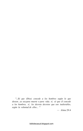 "...Sé que (Dios) concede a los hombres según lo que
deseen, ya sea para muerte o para vida; sí, sé que él concede
a los hombres, sí, les decreta decretos que son inalterables,
según la voluntad de ellos... "
— Alma 29:4
bibliotecasud.blogspot.com
 
