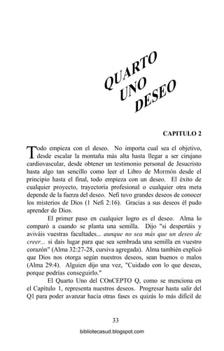 CAPITULO 2
Todo empieza con el deseo. No importa cual sea el objetivo,
desde escalar la montaña más alta hasta llegar a ser cirujano
cardiovascular, desde obtener un testimonio personal de Jesucristo
hasta algo tan sencillo como leer el Libro de Mormón desde el
principio hasta el final, todo empieza con un deseo. El éxito de
cualquier proyecto, trayectoria profesional o cualquier otra meta
depende de la fuerza del deseo. Nefi tuvo grandes deseos de conocer
los misterios de Dios (1 Nefi 2:16). Gracias a sus deseos él pudo
aprender de Dios.
El primer paso en cualquier logro es el deseo. Alma lo
comparó a cuando se planta una semilla. Dijo "si despertáis y
aviváis vuestras facultades... aunque no sea más que un deseo de
creer... si dais lugar para que sea sembrada una semilla en vuestro
corazón" (Alma 32:27-28, cursiva agregada). Alma también explicó
que Dios nos otorga según nuestros deseos, sean buenos o malos
(Alma 29:4). Alguien dijo una vez, "Cuidado con lo que deseas,
porque podrías conseguirlo."
El Quarto Uno del COnCEPTO Q, como se menciona en
el Capítulo 1, representa nuestros deseos. Progresar hasta salir del
Ql para poder avanzar hacia otras fases es quizás lo más difícil de
33
bibliotecasud.blogspot.com
 