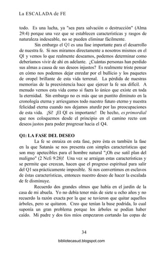 La ESCALADA de FE
todo. Es una lucha, ya "sea para salvación o destrucción" (Alma
29:4) porque una vez que se establecen características y rasgos de
naturaleza indeseable, no se pueden eliminar fácilmente.
Sin embargo el Ql es una fase importante para el desarrollo
de nuestra fe. Si nos miramos directamente a nosotros mismos en el
Ql y vemos lo que realmente deseamos, podemos determinar como
deberíamos vivir de ahí en adelante. ¿Cuántas personas han perdido
sus almas a causa de sus deseos injustos? Es realmente triste pensar
en cómo nos podemos dejar enredar por el bullicio y los paquetes
de oropel brillante de esta vida terrenal. La pérdida de nuestras
memorias de la preexistencia hace que ejercer la fe sea difícil. A
menudo vemos esta vida como si fuera lo único que existe en toda
la eternidad. Sin embargo no es más que un puntito diminuto en la
cronología eterna y arriesgamos todo nuestro futuro eterno y nuestra
felicidad eterna cuando nos dejamos aturdir por las preocupaciones
de esta vida. ¡Sí! ¡El Ql es importante! De hecho, es primordial
que nos coloquemos desde el principio en el camino recto con
deseos justos para poder progresar hacia el Q4.
Ql: LA FASE DEL DESEO
La fe se enraiza en esta fase, pero ésta es también la fase
en la que Satanás se nos presenta con simples características que
son muy apetecibles para el hombre natural "¡Oh ese sutil plan del
maligno" (2 Nefi 9:28)! Una vez se arraigan estas características y
se permite que crezcan, hacen que el progreso espiritual para salir
del Ql sea prácticamente imposible. Si nos convertimos en esclavos
de éstas características, entonces nuestro deseo de hacer la escalada
de fe disminuye.
Recuerdo dos grandes olmos que había en el jardín de la
casa de mi abuela. Yo no debía tener más de siete u ocho años y no
recuerdo la razón exacta por la que se tuvieron que quitar aquellos
árboles, pero se quitaron. Creo que tenían la base podrida, lo cual
suponía un gran problema porque los árboles se podían haber
caído. Mi padre y dos tíos míos empezaron cortando las copas de
34
bibliotecasud.blogspot.com
 