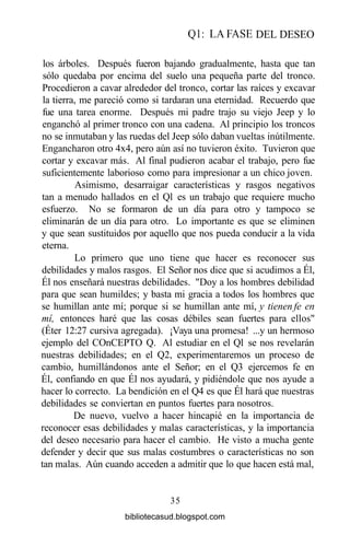 Ql: LA FASE DEL DESEO
los árboles. Después fueron bajando gradualmente, hasta que tan
sólo quedaba por encima del suelo una pequeña parte del tronco.
Procedieron a cavar alrededor del tronco, cortar las raíces y excavar
la tierra, me pareció como si tardaran una eternidad. Recuerdo que
fue una tarea enorme. Después mi padre trajo su viejo Jeep y lo
enganchó al primer tronco con una cadena. Al principio los troncos
no se inmutaban y las ruedas del Jeep sólo daban vueltas inútilmente.
Engancharon otro 4x4, pero aún así no tuvieron éxito. Tuvieron que
cortar y excavar más. Al final pudieron acabar el trabajo, pero fue
suficientemente laborioso como para impresionar a un chico joven.
Asimismo, desarraigar características y rasgos negativos
tan a menudo hallados en el Ql es un trabajo que requiere mucho
esfuerzo. No se formaron de un día para otro y tampoco se
eliminarán de un día para otro. Lo importante es que se eliminen
y que sean sustituidos por aquello que nos pueda conducir a la vida
eterna.
Lo primero que uno tiene que hacer es reconocer sus
debilidades y malos rasgos. El Señor nos dice que si acudimos a Él,
Él nos enseñará nuestras debilidades. "Doy a los hombres debilidad
para que sean humildes; y basta mi gracia a todos los hombres que
se humillan ante mí; porque si se humillan ante mí, y tienen fe en
mí, entonces haré que las cosas débiles sean fuertes para ellos"
(Éter 12:27 cursiva agregada). ¡Vaya una promesa! ...y un hermoso
ejemplo del COnCEPTO Q. Al estudiar en el Ql se nos revelarán
nuestras debilidades; en el Q2, experimentaremos un proceso de
cambio, humillándonos ante el Señor; en el Q3 ejercemos fe en
Él, confiando en que Él nos ayudará, y pidiéndole que nos ayude a
hacer lo correcto. La bendición en el Q4 es que Él hará que nuestras
debilidades se conviertan en puntos fuertes para nosotros.
De nuevo, vuelvo a hacer hincapié en la importancia de
reconocer esas debilidades y malas características, y la importancia
del deseo necesario para hacer el cambio. He visto a mucha gente
defender y decir que sus malas costumbres o características no son
tan malas. Aún cuando acceden a admitir que lo que hacen está mal,
35
bibliotecasud.blogspot.com
 