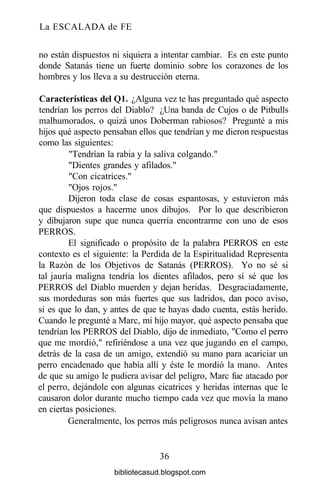 La ESCALADA de FE
no están dispuestos ni siquiera a intentar cambiar. Es en este punto
donde Satanás tiene un fuerte dominio sobre los corazones de los
hombres y los lleva a su destrucción eterna.
Características del Ql. ¿Alguna vez te has preguntado qué aspecto
tendrían los perros del Diablo? ¿Una banda de Cujos o de Pitbulls
malhumorados, o quizá unos Doberman rabiosos? Pregunté a mis
hijos qué aspecto pensaban ellos que tendrían y me dieron respuestas
como las siguientes:
"Tendrían la rabia y la saliva colgando."
"Dientes grandes y afilados."
"Con cicatrices."
"Ojos rojos."
Dijeron toda clase de cosas espantosas, y estuvieron más
que dispuestos a hacerme unos dibujos. Por lo que describieron
y dibujaron supe que nunca querría encontrarme con uno de esos
PERROS.
El significado o propósito de la palabra PERROS en este
contexto es el siguiente: la Perdida de la Espiritualidad Representa
la Razón de los Objetivos de Satanás (PERROS). Yo no sé si
tal jauría maligna tendría los dientes afilados, pero sí sé que los
PERROS del Diablo muerden y dejan heridas. Desgraciadamente,
sus mordeduras son más fuertes que sus ladridos, dan poco aviso,
si es que lo dan, y antes de que te hayas dado cuenta, estás herido.
Cuando le pregunté a Marc, mi hijo mayor, qué aspecto pensaba que
tendrían los PERROS del Diablo, dijo de inmediato, "Como el perro
que me mordió," refiriéndose a una vez que jugando en el campo,
detrás de la casa de un amigo, extendió su mano para acariciar un
perro encadenado que había allí y éste le mordió la mano. Antes
de que su amigo le pudiera avisar del peligro, Marc fue atacado por
el perro, dejándole con algunas cicatrices y heridas internas que le
causaron dolor durante mucho tiempo cada vez que movía la mano
en ciertas posiciones.
Generalmente, los perros más peligrosos nunca avisan antes
36
bibliotecasud.blogspot.com
 